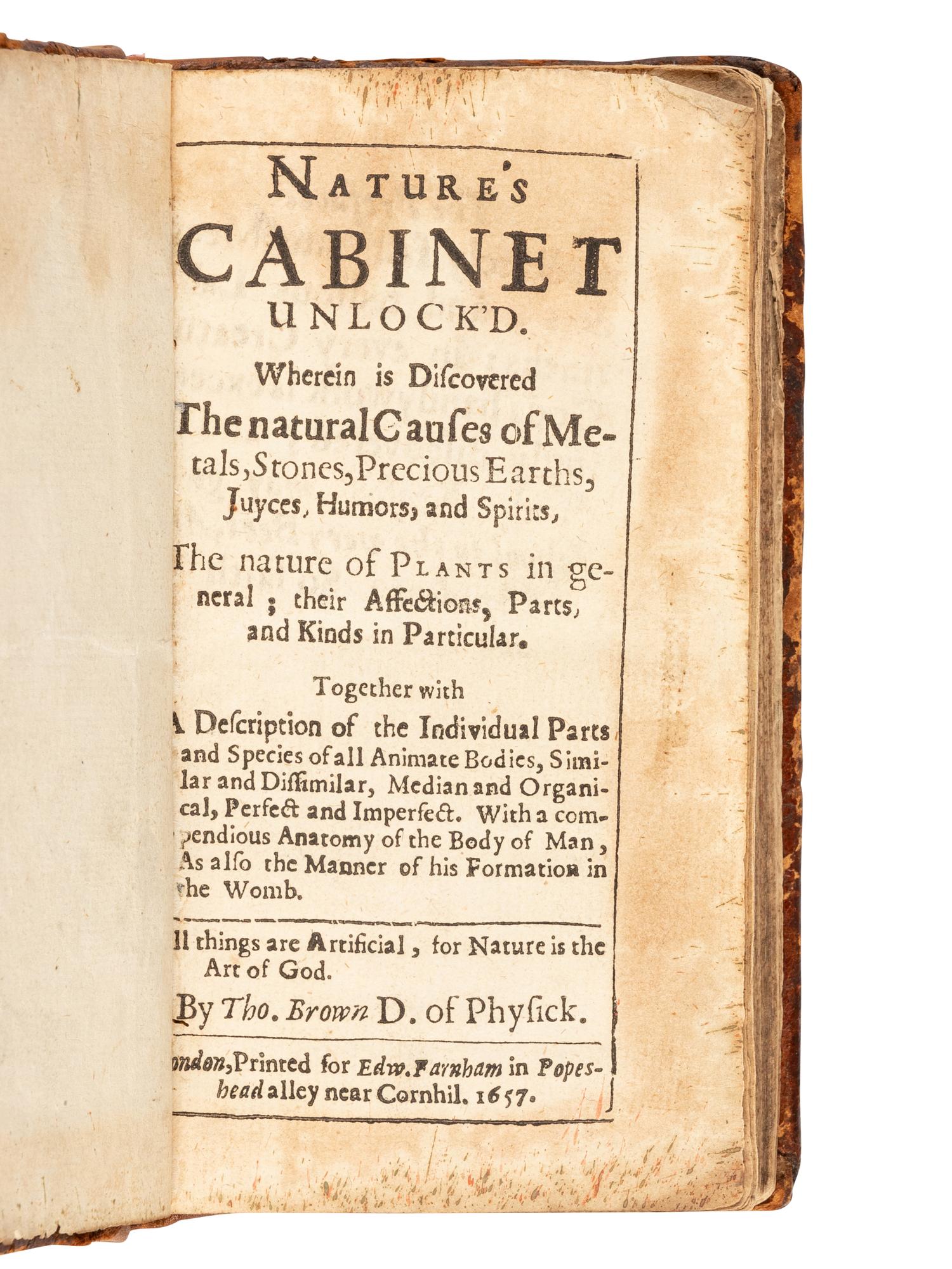 [ANONYMOUS]. Nature's Cabinet Unlock'd. Wherein is Discovered the natural Causes of Metals, Stones, Precious Earths, Juyces, Humors, and Spirits, The nature of Plants in general… By Tho. Brown D. of Physick . London: for Edward Farnham, 1657.