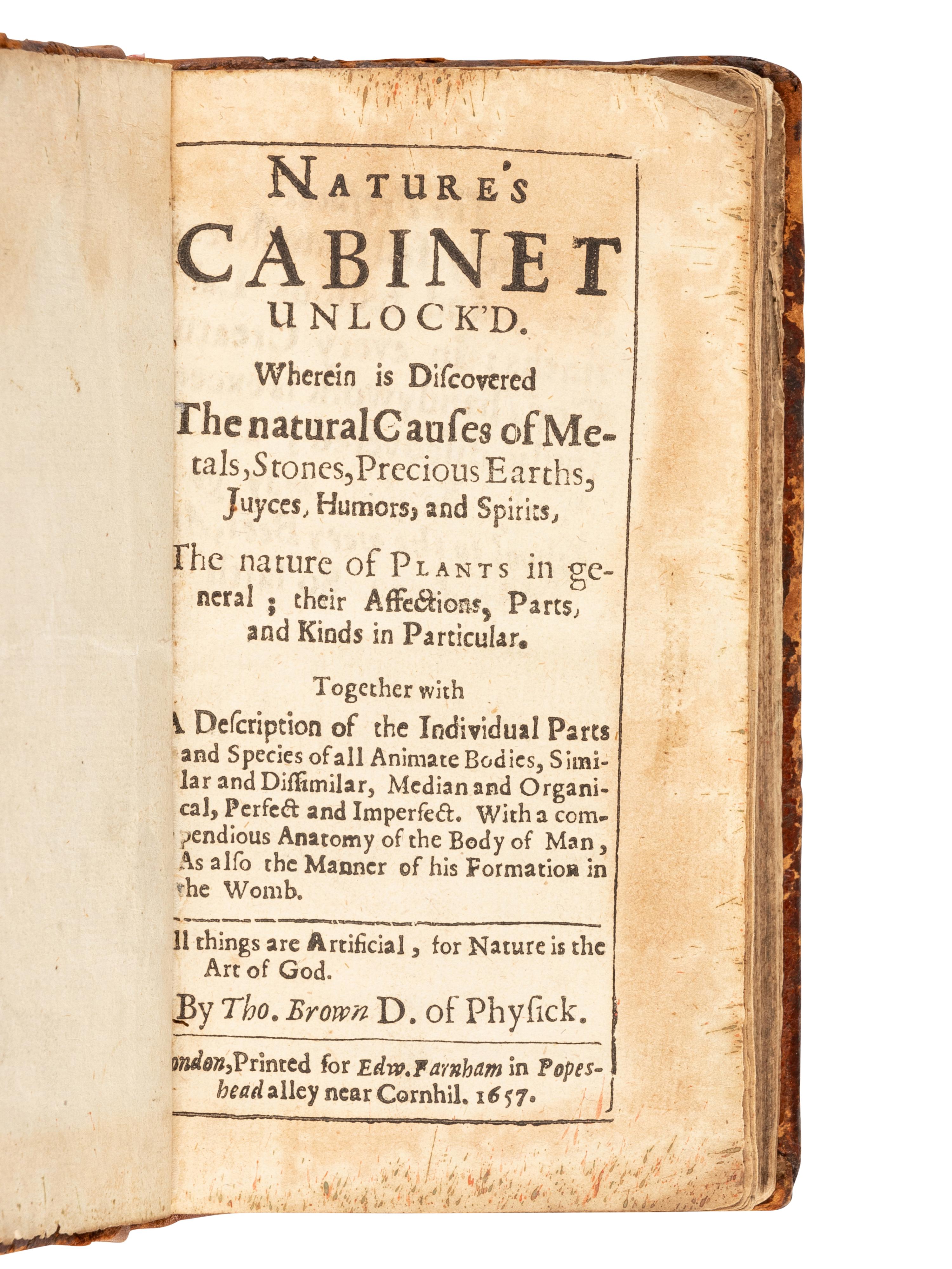 [ANONYMOUS]. Nature's Cabinet Unlock'd. Wherein is Discovered the natural Causes of Metals, Stones, Precious Earths, Juyces, Humors, and Spirits, The nature of Plants in general… By Tho. Brown D. of Physick . London: for Edward Farnham, 1657.