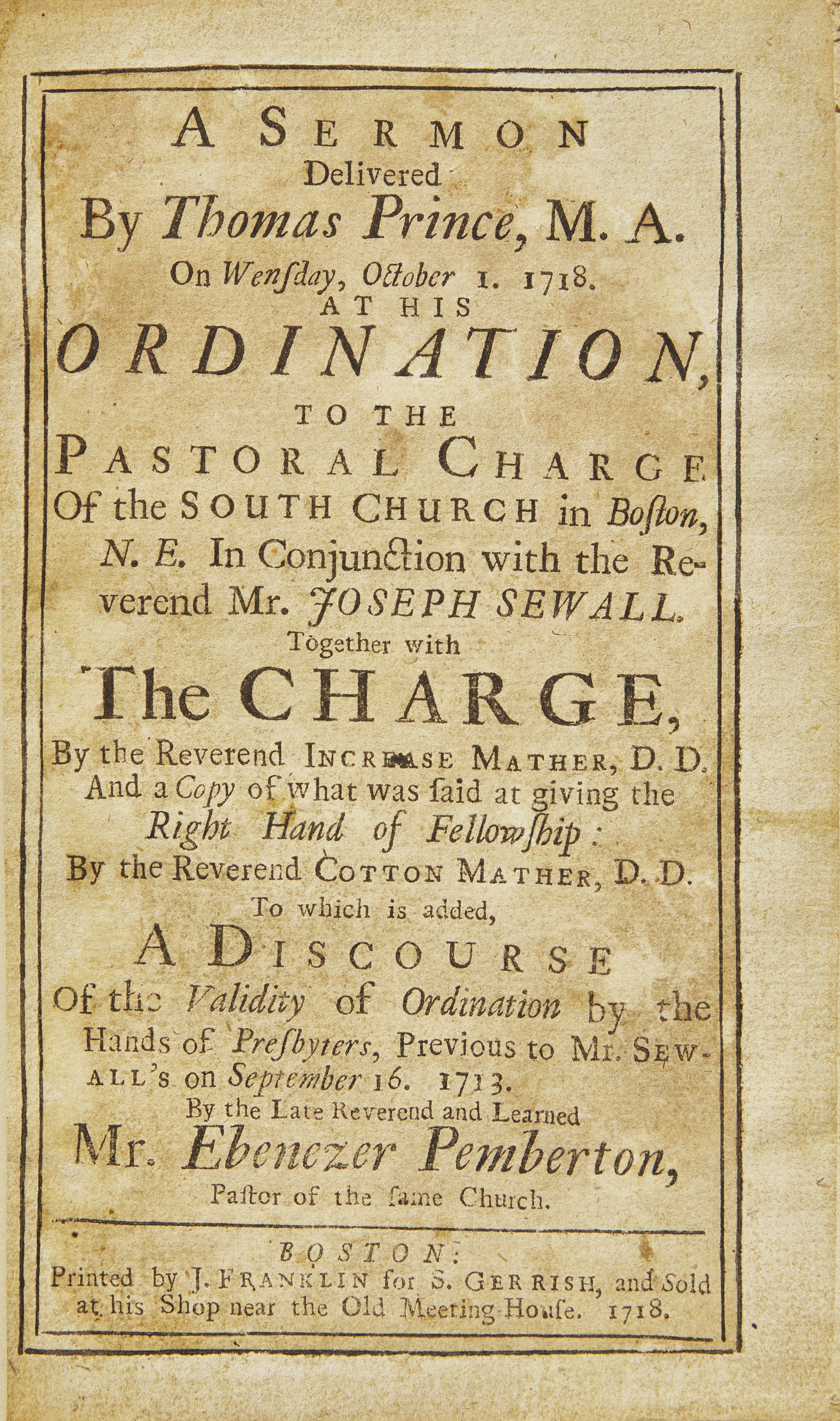 [Americana] [Franklin, Benjamin] Prince, Thomas, and Joseph Sewall, and Cotton Mather, and Ebenezer Pemberton. A Sermon Delivered by Thomas Prince, M. A. on Wensday, October 1, 1718. At His Ordination, to the Pastoral Charge of the South Church in Boston, N. E. in Conjunction with the Reverend Mr. Joseph Sewall. Together with The Charge, by the Reverend Increase Mather, D. D. and a Copy of What was Said at Giving the Right Hand of Fellowship: By the Reverend Cotton Mather, D. D. To which is Added, A Discourse of the Validity of Ordination by the Hands of Presbyters, Previous to Mr. Sewall's on September 16, 1713. By the Late Reverend and Learned Mr. Ebenezer Pemberton, Pastor of the Same Church