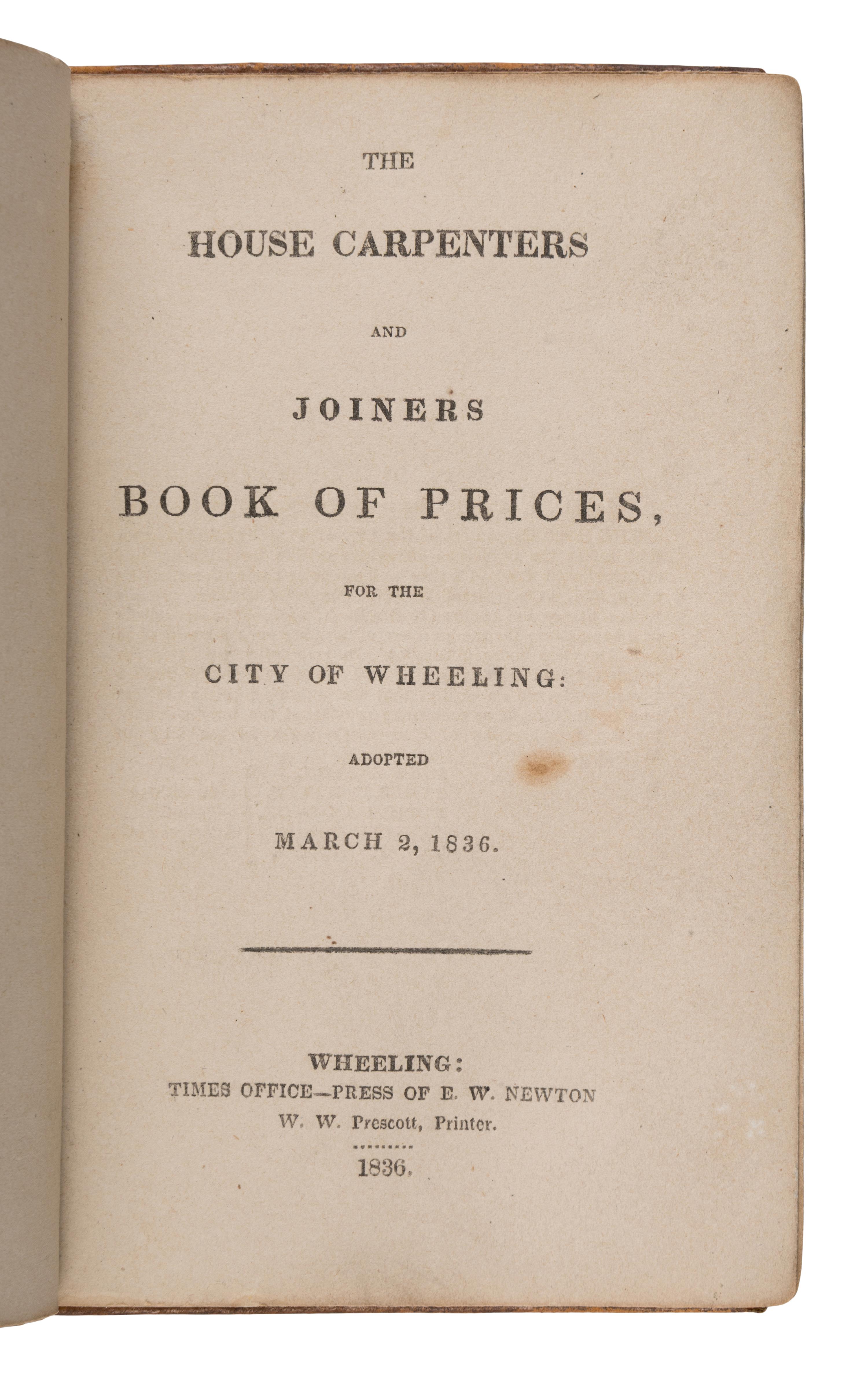 [West Virginia]. The House Carpenters and Joiners Book of Prices, for the City of Wheeling: Adopted March 2, 1836 . VA [West Virginia:] Times Office--Press of E.W. Newton, W.W. Prescott, Printer, 1836.