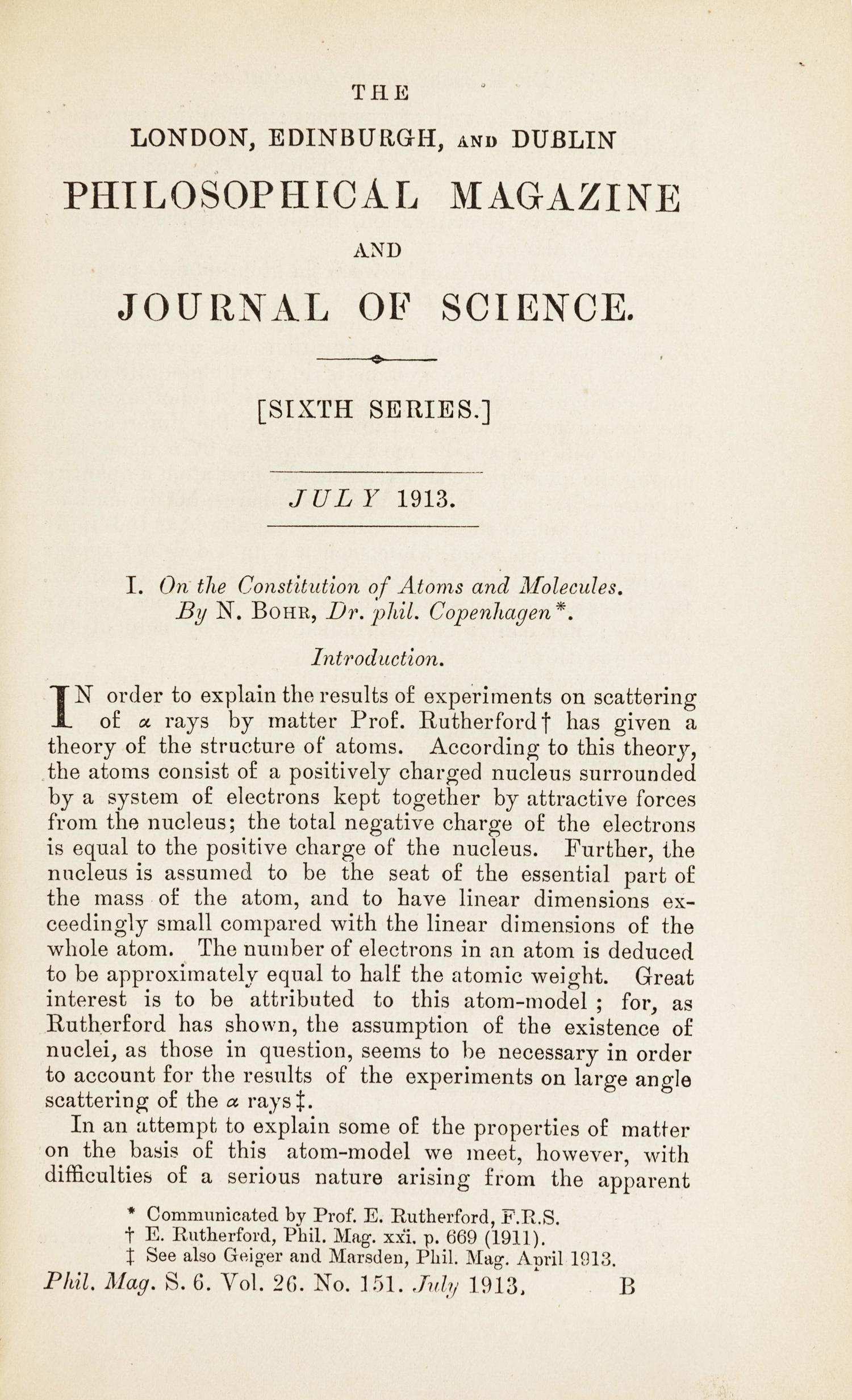 BOHR, Niels (1885-1962). “On the Constitution of Atoms and Molecules.” In: The London, Edinburgh, and Dublin Philosophical Magazine , Sixth Series, Vol. 26, Nos. 151, 153, 155, pp. 1-25, 476-501, 857-875. London: Taylor & Francis, July, September, and November 1913. (3 parts).
