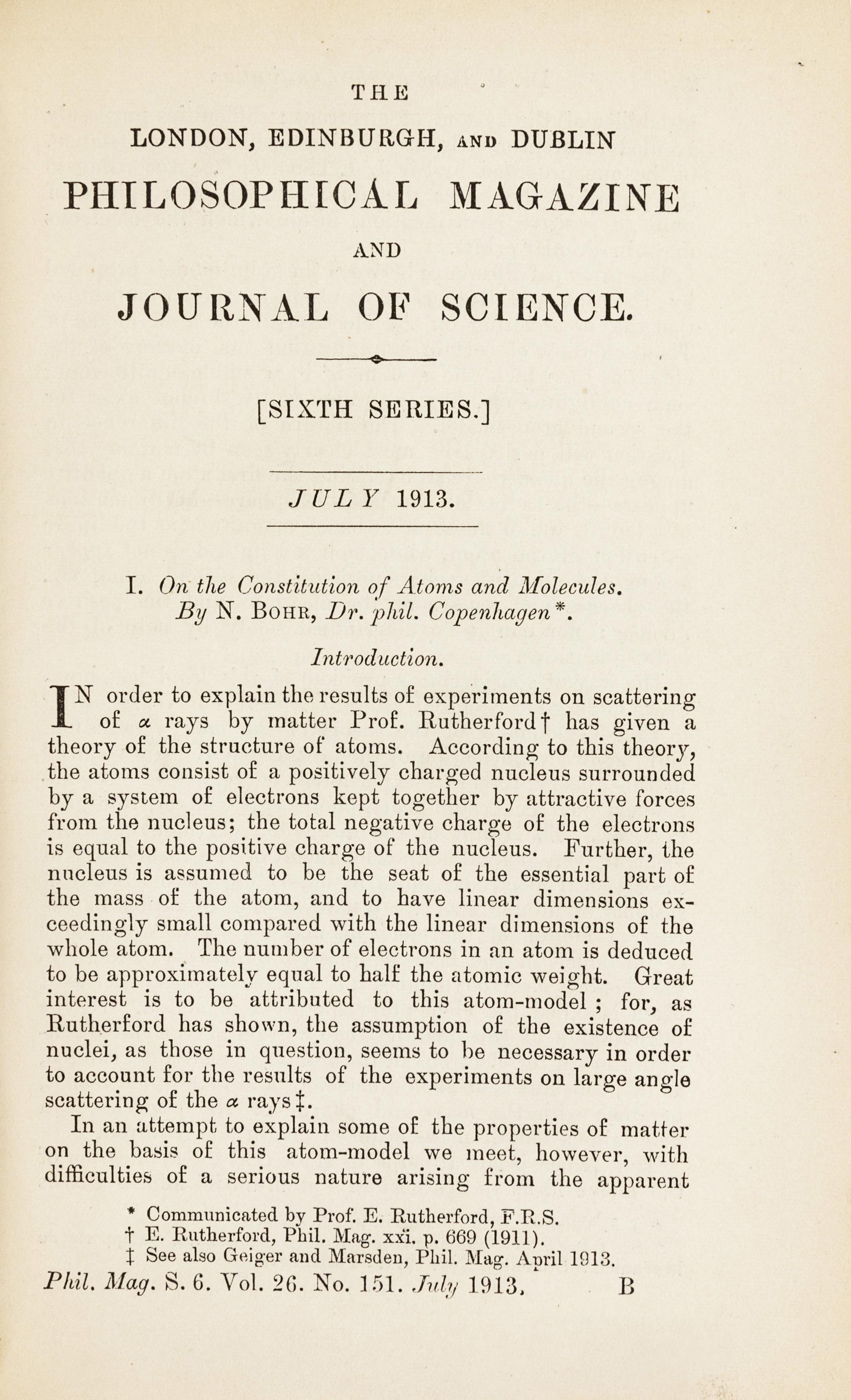 BOHR, Niels (1885-1962). “On the Constitution of Atoms and Molecules.” In: The London, Edinburgh, and Dublin Philosophical Magazine , Sixth Series, Vol. 26, Nos. 151, 153, 155, pp. 1-25, 476-501, 857-875. London: Taylor & Francis, July, September, and November 1913. (3 parts).