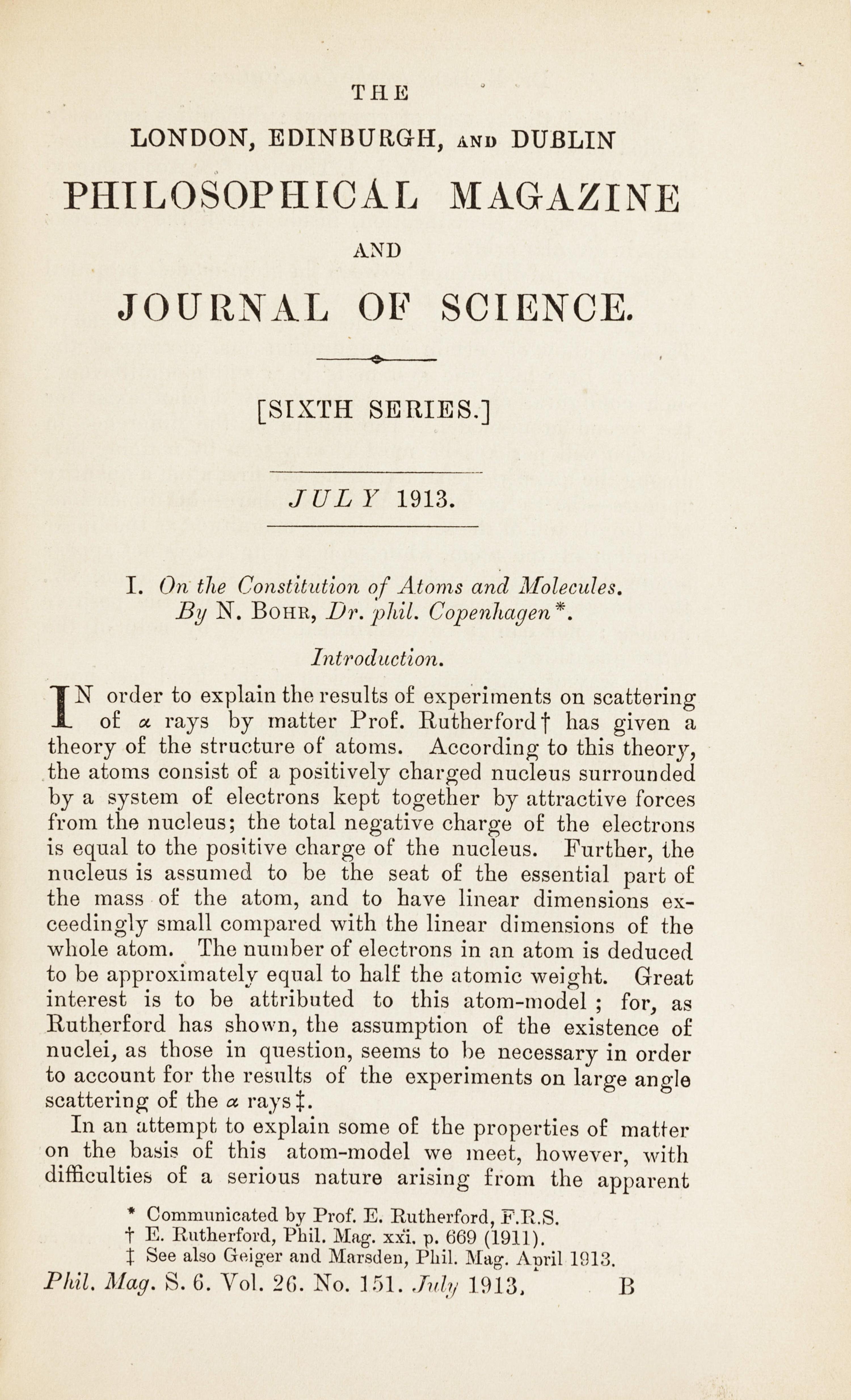 BOHR, Niels (1885-1962). “On the Constitution of Atoms and Molecules.” In: The London, Edinburgh, and Dublin Philosophical Magazine , Sixth Series, Vol. 26, Nos. 151, 153, 155, pp. 1-25, 476-501, 857-875. London: Taylor & Francis, July, September, and November 1913. (3 parts).