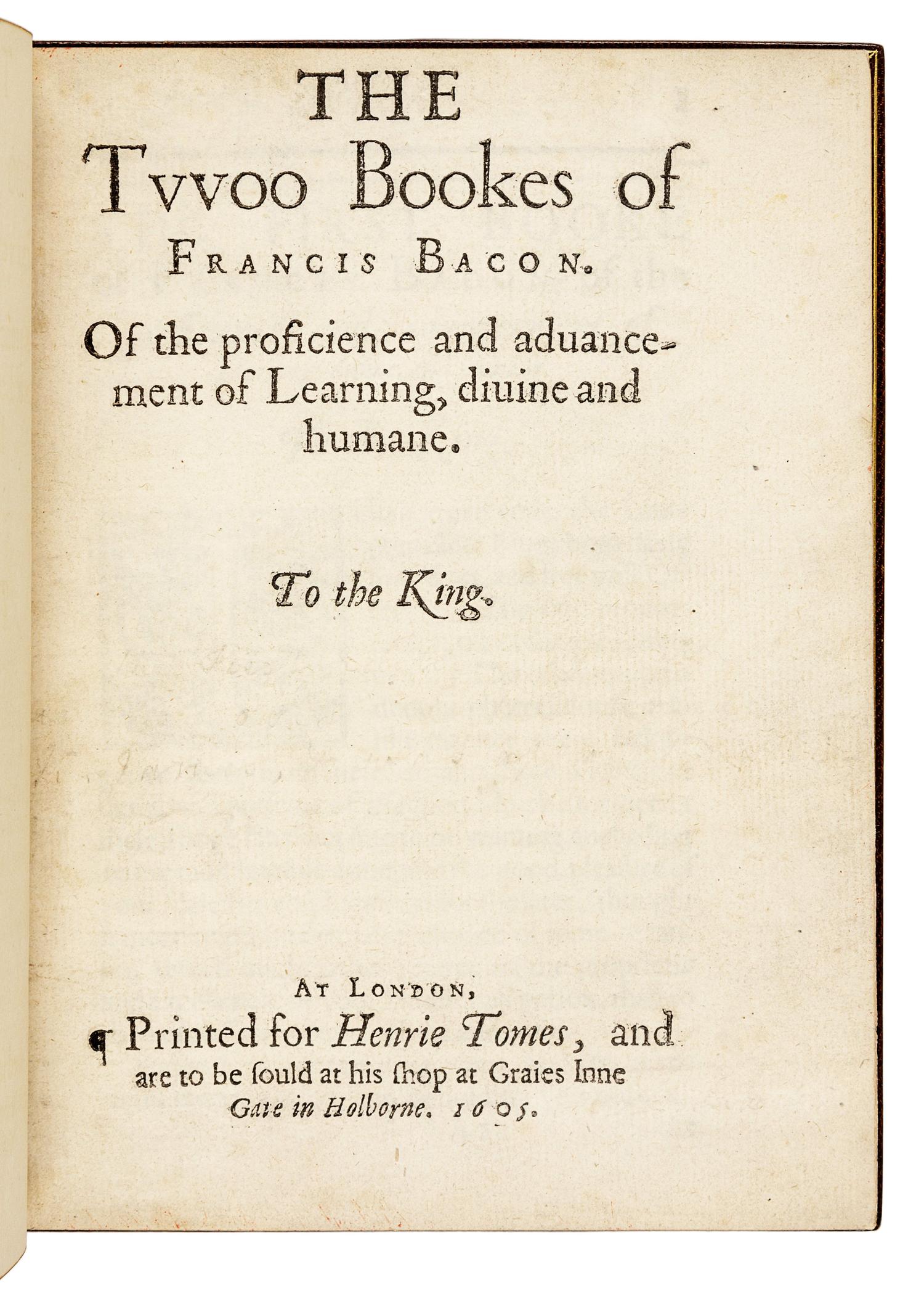 BACON, Francis (1561-1626). The Twoo Bookes of Francis Bacon. Of the proficience and advancement of Learning, divine and humane. London: [Thomas Purfoot and Thomas Creede] for Henrie Tomes, 1605.