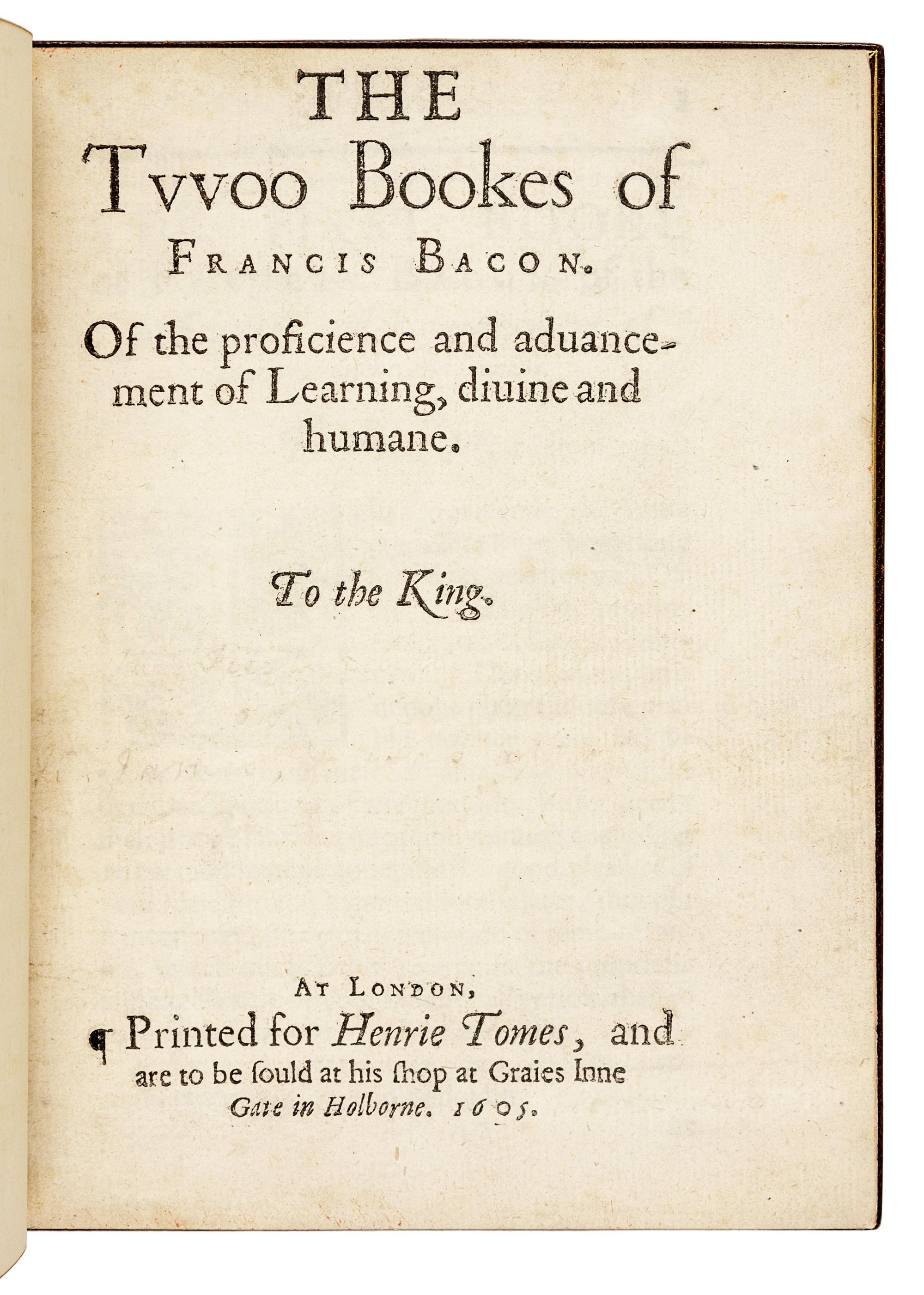 BACON, Francis (1561-1626). The Twoo Bookes of Francis Bacon. Of the proficience and advancement of Learning, divine and humane. London: [Thomas Purfoot and Thomas Creede] for Henrie Tomes, 1605.