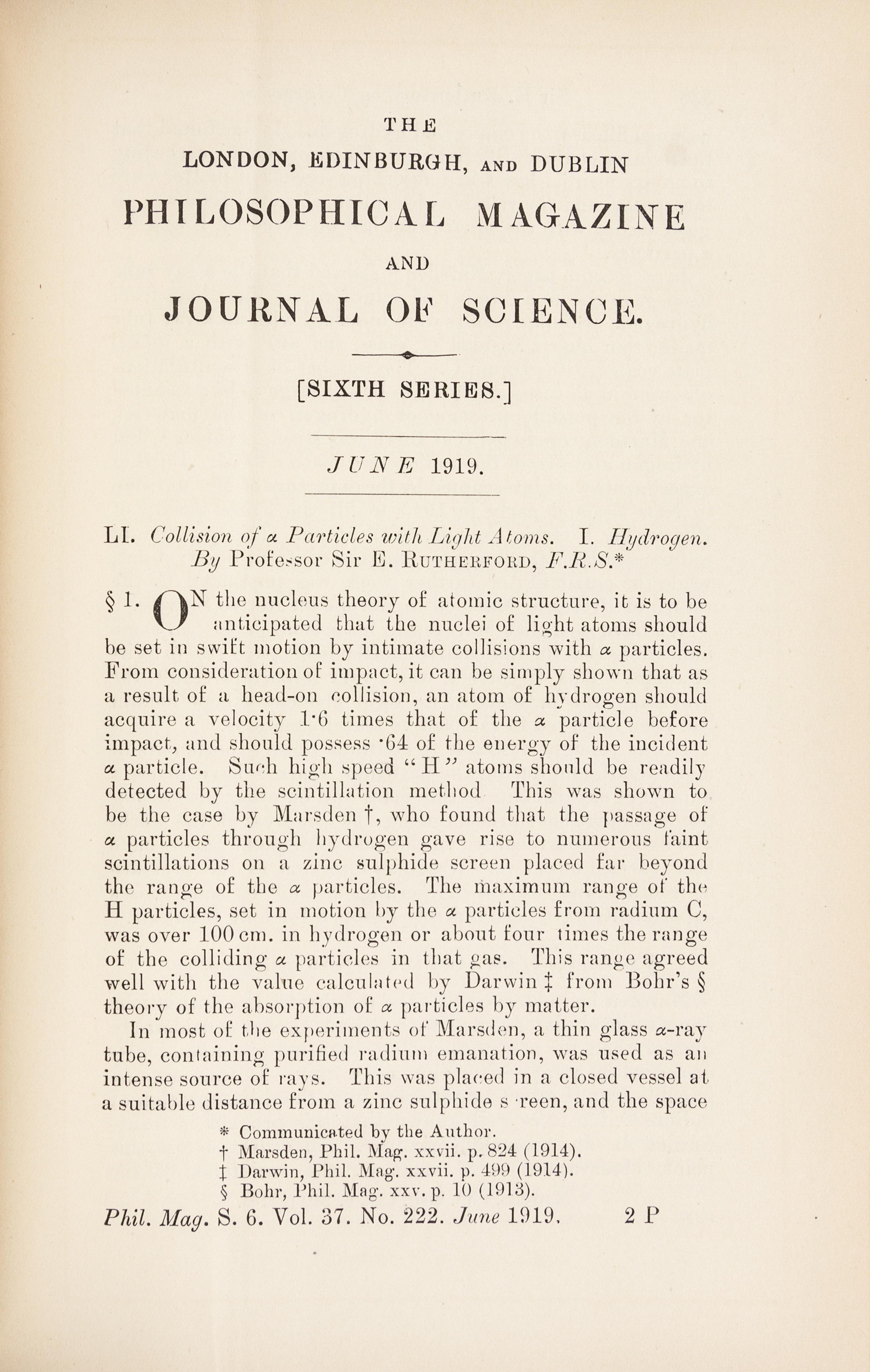 RUTHERFORD, Ernest, 1st Baron Rutherford of Nelson (1871-1937). “Collision of α particles with Light Atoms.” In: The London, Edinburgh and Dublin Philosophical Magazine , Sixth Series, Vol. 27, No. 222, pp. 537-587. London: Taylor and Francis, June 1919.