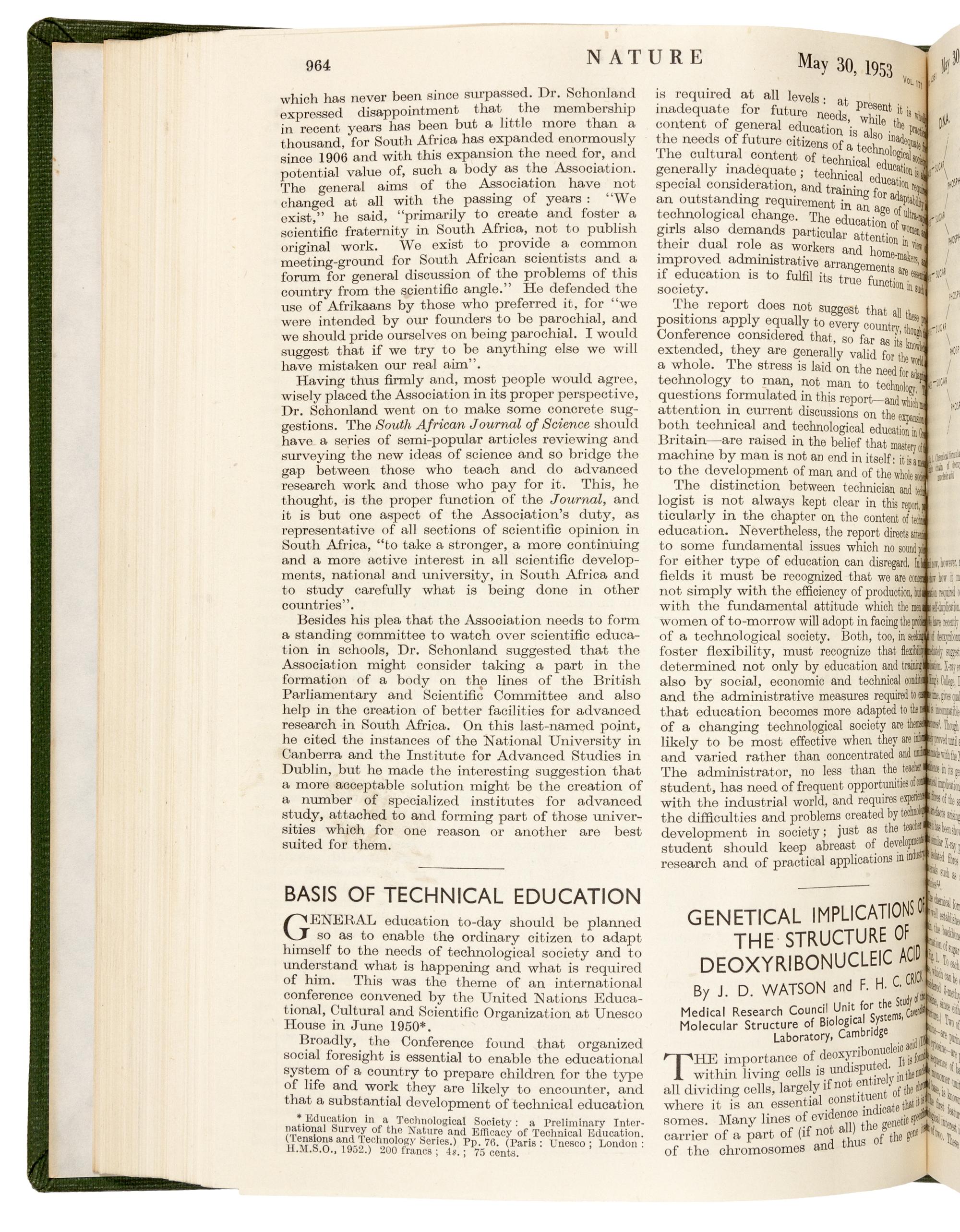 WATSON, James Dewey (b. 1928) and Francis Harry Compton CRICK (1916-2004). “Molecular structure of nucleic acids.” In: Nature , Vol. 171, No. 4356, pp. 737-741. London: Fisher, Knight & Co. Ltd., for Macmillan & Co., Limited, April 25, 1953. -- WATSON and CRICK. "Genetical implications of the structure of deoxyribonucleic acid." In: Nature , Vol. 171, no. 4361, pp. 964-967. London: Fisher, Knight & Co., Ltd., for Macmillan & Co., Limited, May 30, 1953.