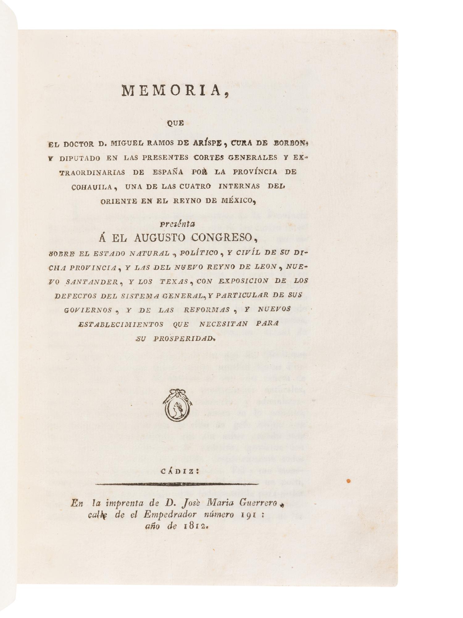 RAMOS ARÍSPE, Miguel. Memoria que el Doctor D. Miguel Ramos de Arispe, Cura de Borbon, y Diputado en las Presentes Cortes Generales y Extraordinarias de España por la provincia de Cohauila, una de las cuatro internas del oriente en el reyno de Mexico, presenta a el augusto Congreso, sobre el estado natural, politico, y civil de su dicha provincia, y las del nuevo reyno de Leon, nuevo Santander, y los Texas . Cádiz: José María Guerrero, 1812.