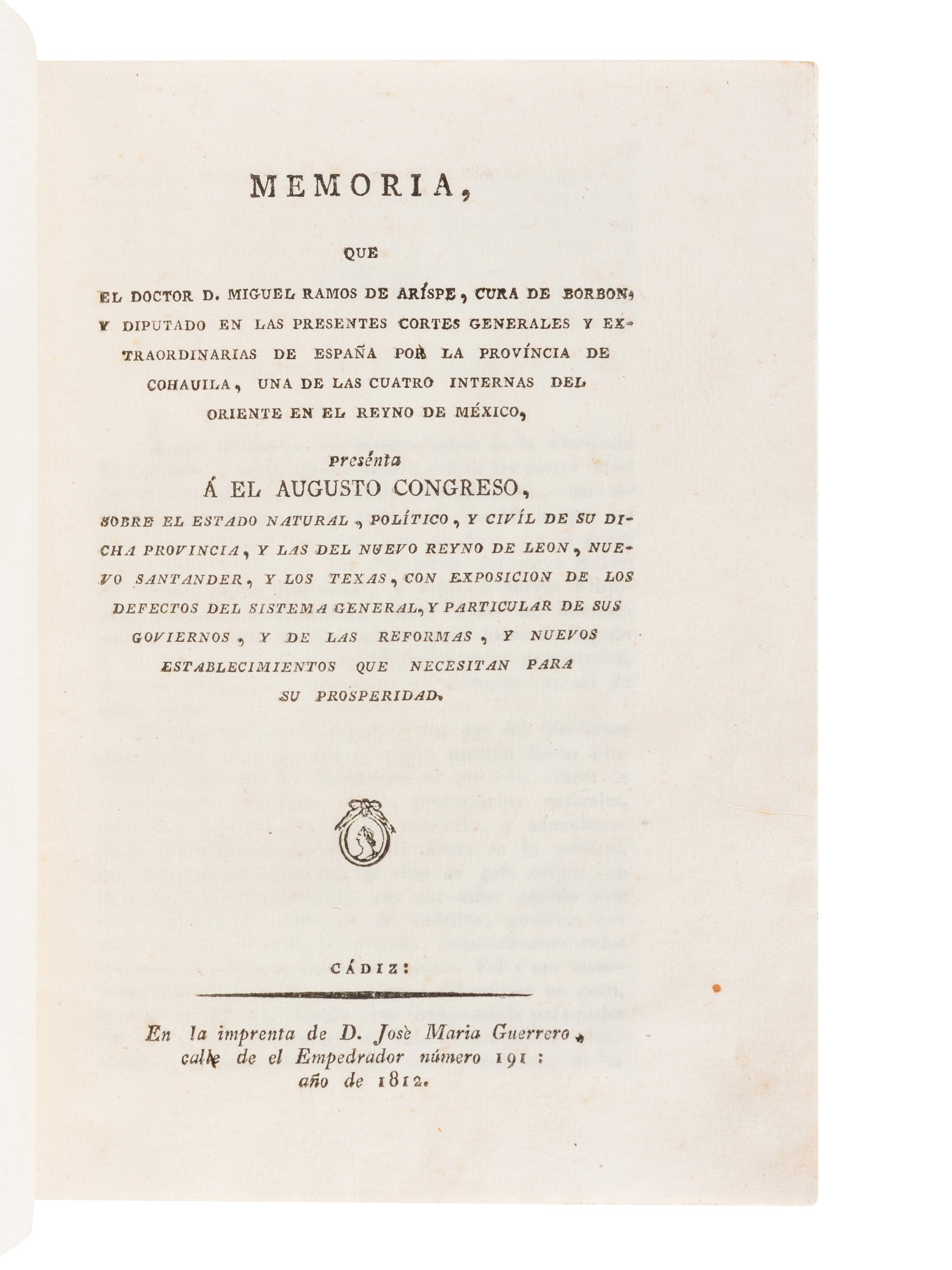 RAMOS ARÍSPE, Miguel. Memoria que el Doctor D. Miguel Ramos de Arispe, Cura de Borbon, y Diputado en las Presentes Cortes Generales y Extraordinarias de España por la provincia de Cohauila, una de las cuatro internas del oriente en el reyno de Mexico, presenta a el augusto Congreso, sobre el estado natural, politico, y civil de su dicha provincia, y las del nuevo reyno de Leon, nuevo Santander, y los Texas . Cádiz: José María Guerrero, 1812.
