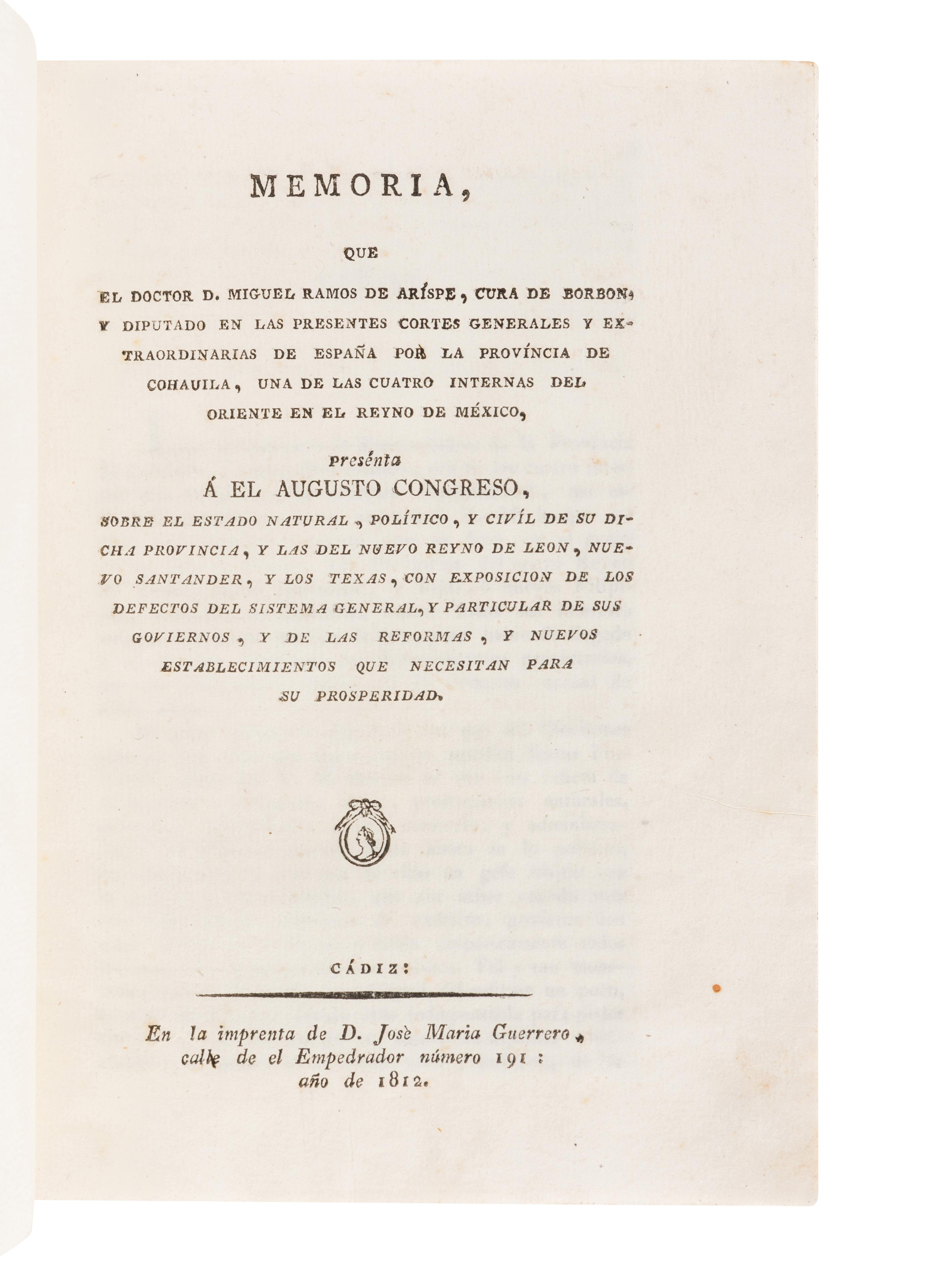 RAMOS ARÍSPE, Miguel. Memoria que el Doctor D. Miguel Ramos de Arispe, Cura de Borbon, y Diputado en las Presentes Cortes Generales y Extraordinarias de España por la provincia de Cohauila, una de las cuatro internas del oriente en el reyno de Mexico, presenta a el augusto Congreso, sobre el estado natural, politico, y civil de su dicha provincia, y las del nuevo reyno de Leon, nuevo Santander, y los Texas . Cádiz: José María Guerrero, 1812.