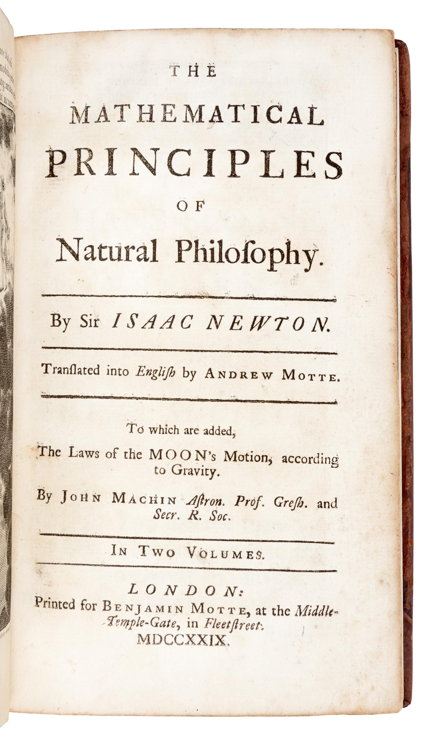 NEWTON, Isaac, Sir (1642-1727). The Mathematical Principles of Natural Philosophy . Translated from Latin into English by Andrew Motte (d. 1730). -- John MACHIN (d. 1751). The Laws of the Moon's Motion, according to Gravity . London: for Benjamin Motte, 1729.