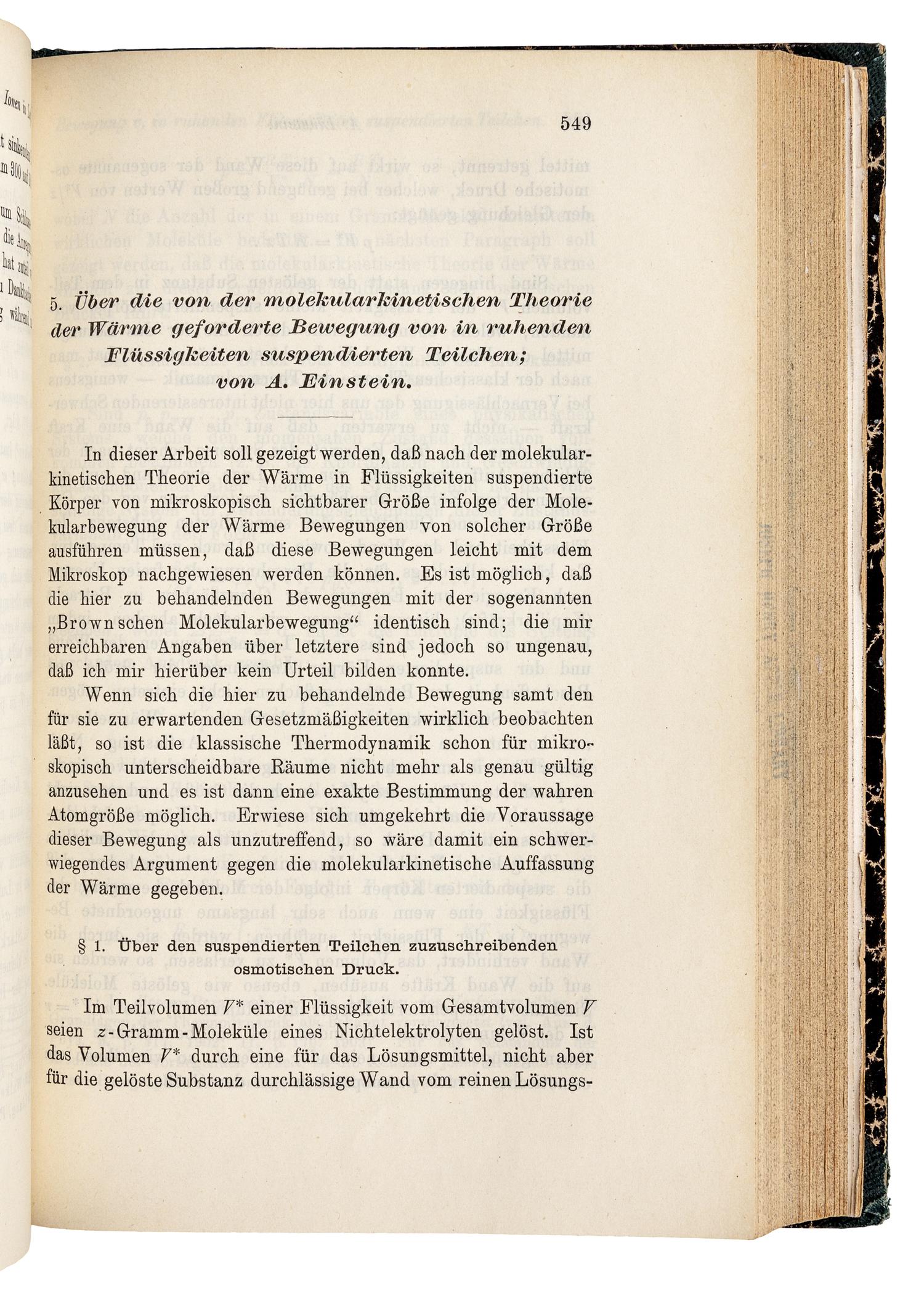 EINSTEIN, Albert (1879-1955). "Über einen die Erzeugung und Verwandlung des Lichtes betreffenden heuristischen Gesichtspunkt." -- "Über die von der molekularkinetischen Theorie der Wärme geforderte Bewegung von in ruhenden Flüssigkeiten suspendierten Teilchen." -- "Zur Elektrodynamik bewegter Körper." Three articles in: Annalen der Physik, 4. Folge, Band. 17, 1905, pp. 132-148, 549-560, 891-921. Leipzig: Johann Ambrosius Barth, 1905.