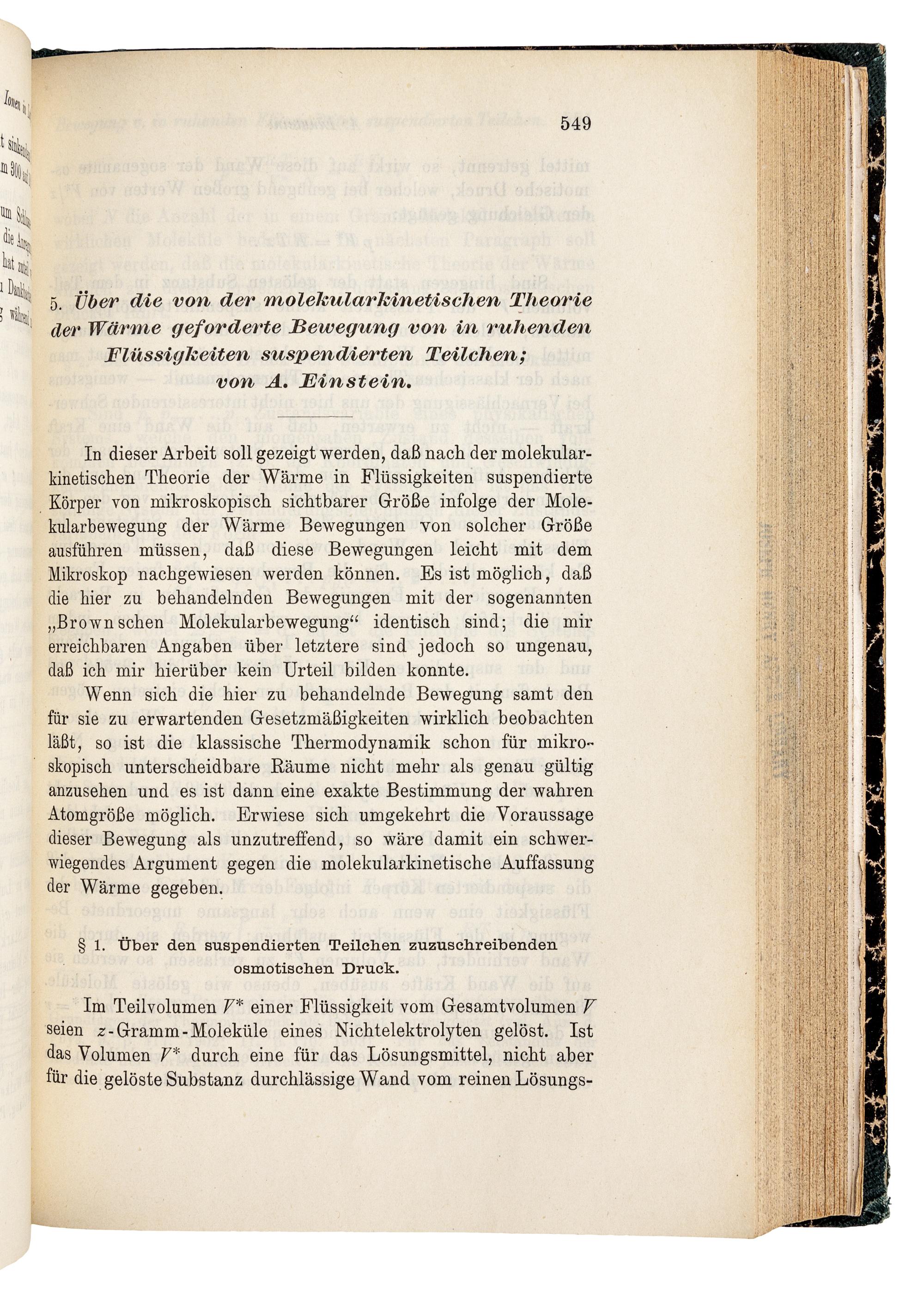 EINSTEIN, Albert (1879-1955). "Über einen die Erzeugung und Verwandlung des Lichtes betreffenden heuristischen Gesichtspunkt." -- "Über die von der molekularkinetischen Theorie der Wärme geforderte Bewegung von in ruhenden Flüssigkeiten suspendierten Teilchen." -- "Zur Elektrodynamik bewegter Körper." Three articles in: Annalen der Physik, 4. Folge, Band. 17, 1905, pp. 132-148, 549-560, 891-921. Leipzig: Johann Ambrosius Barth, 1905.