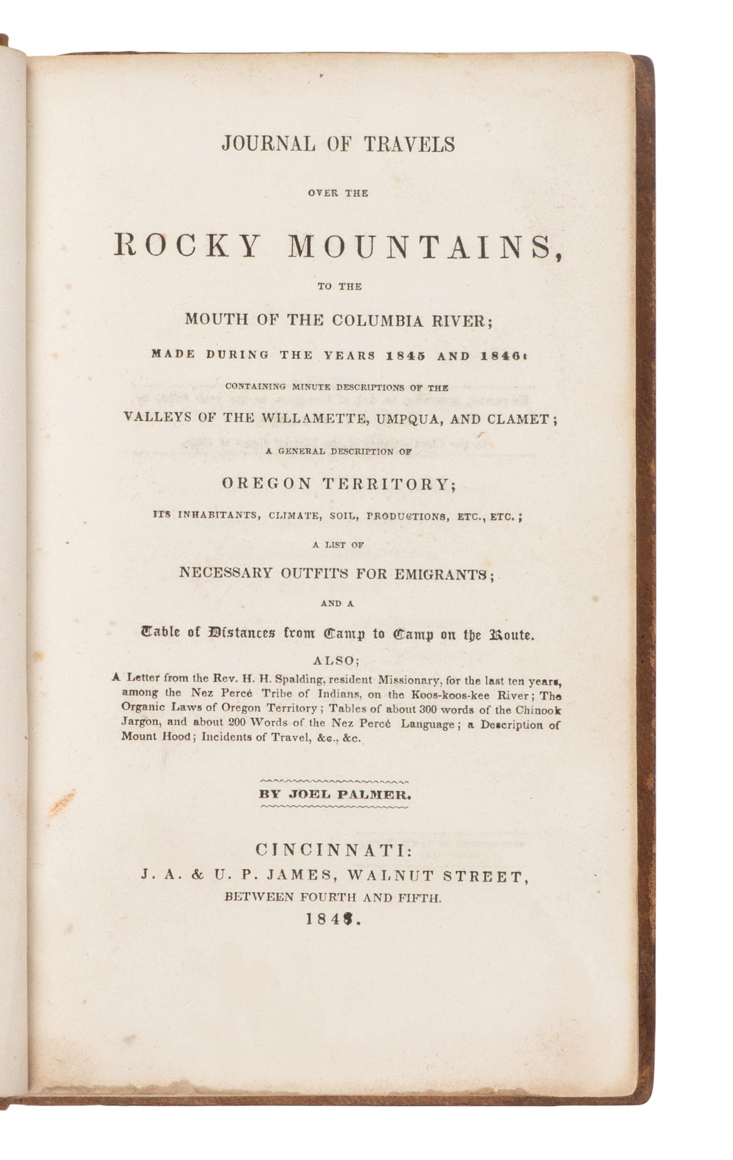 PALMER, Joel (1810-1881). Journal of Travels over the Rocky Mountains, to the Mouth of the Columbia River; Made during the Years 1845 and 1846: Containing minute descriptions of the Valleys of the Willamette, Umpqua, and Clamet; A General Description of Oregon Territory...A List of Necessary Outfits for Emigrants; and a Table of Distances from Camp to Camp on the Route. Cincinnati: J.A. & U.P. James, 1847.