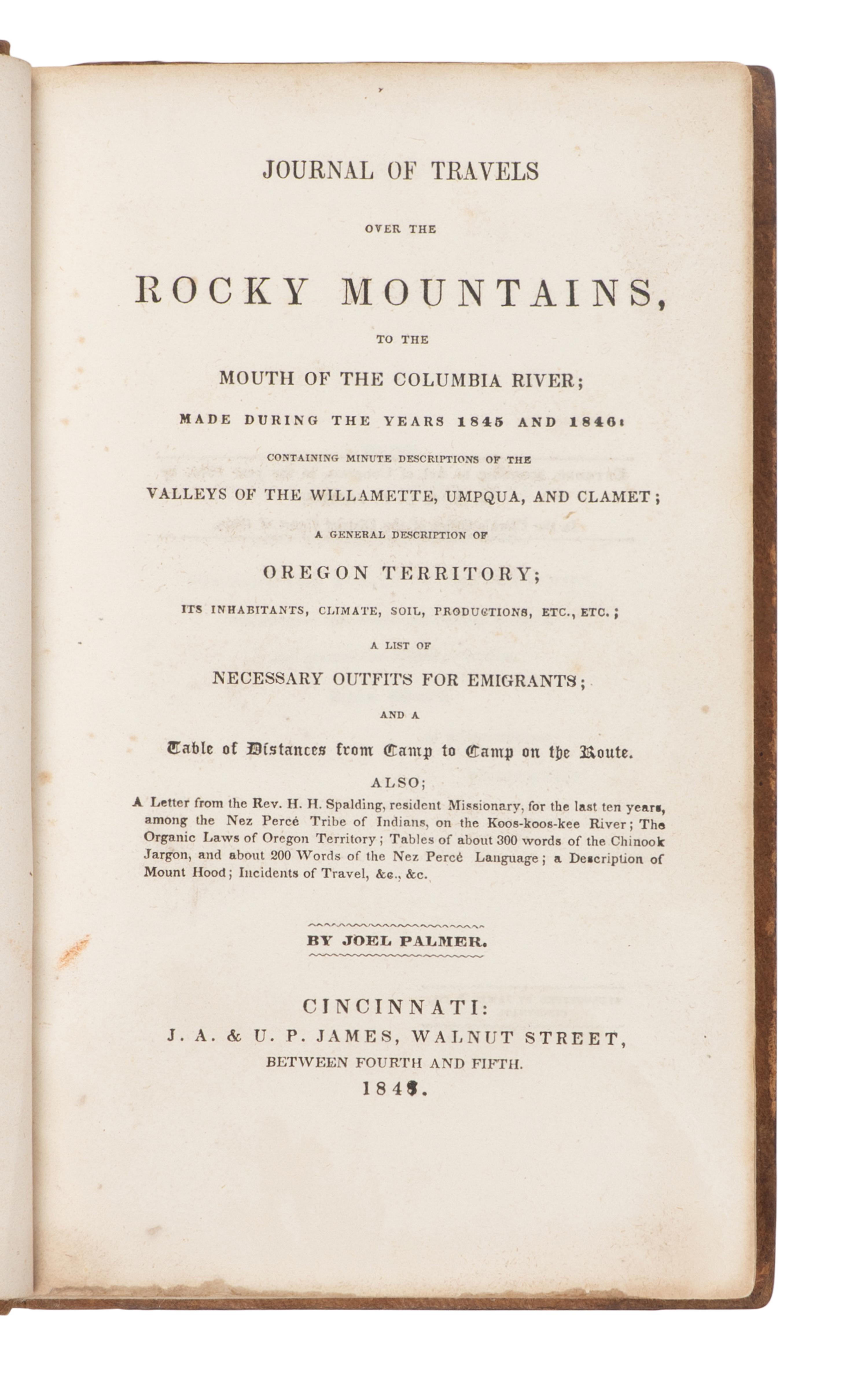 PALMER, Joel (1810-1881). Journal of Travels over the Rocky Mountains, to the Mouth of the Columbia River; Made during the Years 1845 and 1846: Containing minute descriptions of the Valleys of the Willamette, Umpqua, and Clamet; A General Description of Oregon Territory...A List of Necessary Outfits for Emigrants; and a Table of Distances from Camp to Camp on the Route. Cincinnati: J.A. & U.P. James, 1847.