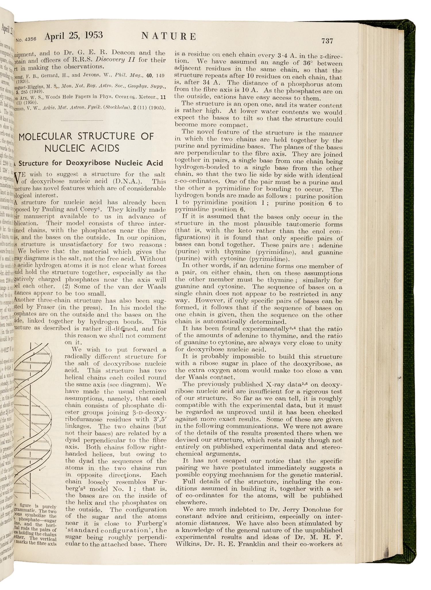 WATSON, James Dewey (b. 1928) and Francis Harry Compton CRICK (1916-2004). “Molecular structure of nucleic acids.” In: Nature , Vol. 171, No. 4356, pp. 737-741. London: Fisher, Knight & Co. Ltd., for Macmillan & Co., Limited, April 25, 1953. -- WATSON and CRICK. "Genetical implications of the structure of deoxyribonucleic acid." In: Nature , Vol. 171, no. 4361, pp. 964-967. London: Fisher, Knight & Co., Ltd., for Macmillan & Co., Limited, May 30, 1953.