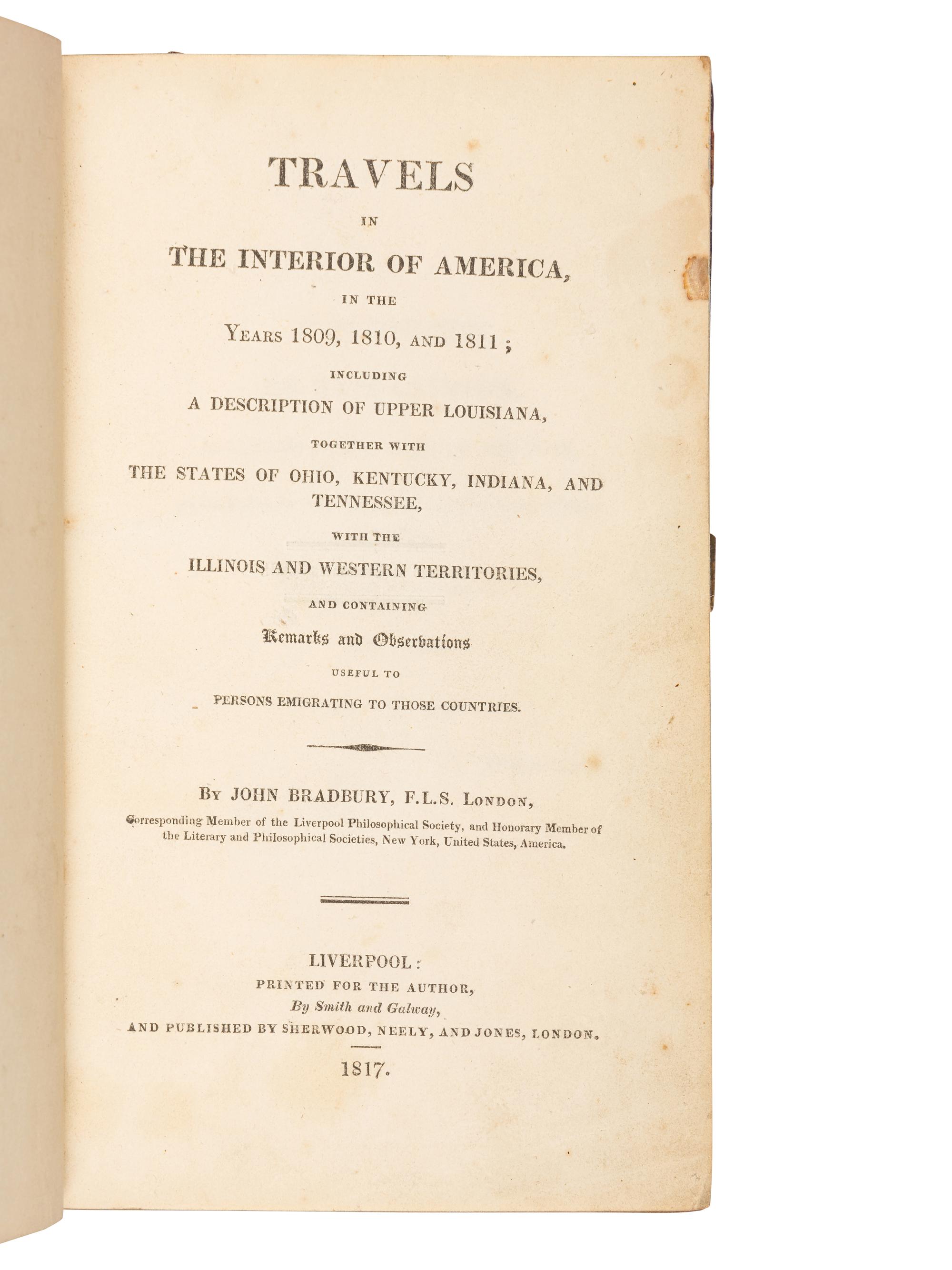 BRADBURY, John (fl.1809). Travels in the Interior of America, in the Years 1809, 1810, and 1811; Including a Description of Upper Louisiana, together with the States of Ohio, Kentucky, Indiana, and Tennessee, with the Illinois and Western Territories . Liverpool & London: printed by Smith and Galway for the author & Sherwood, Neely and Jones, 1817.