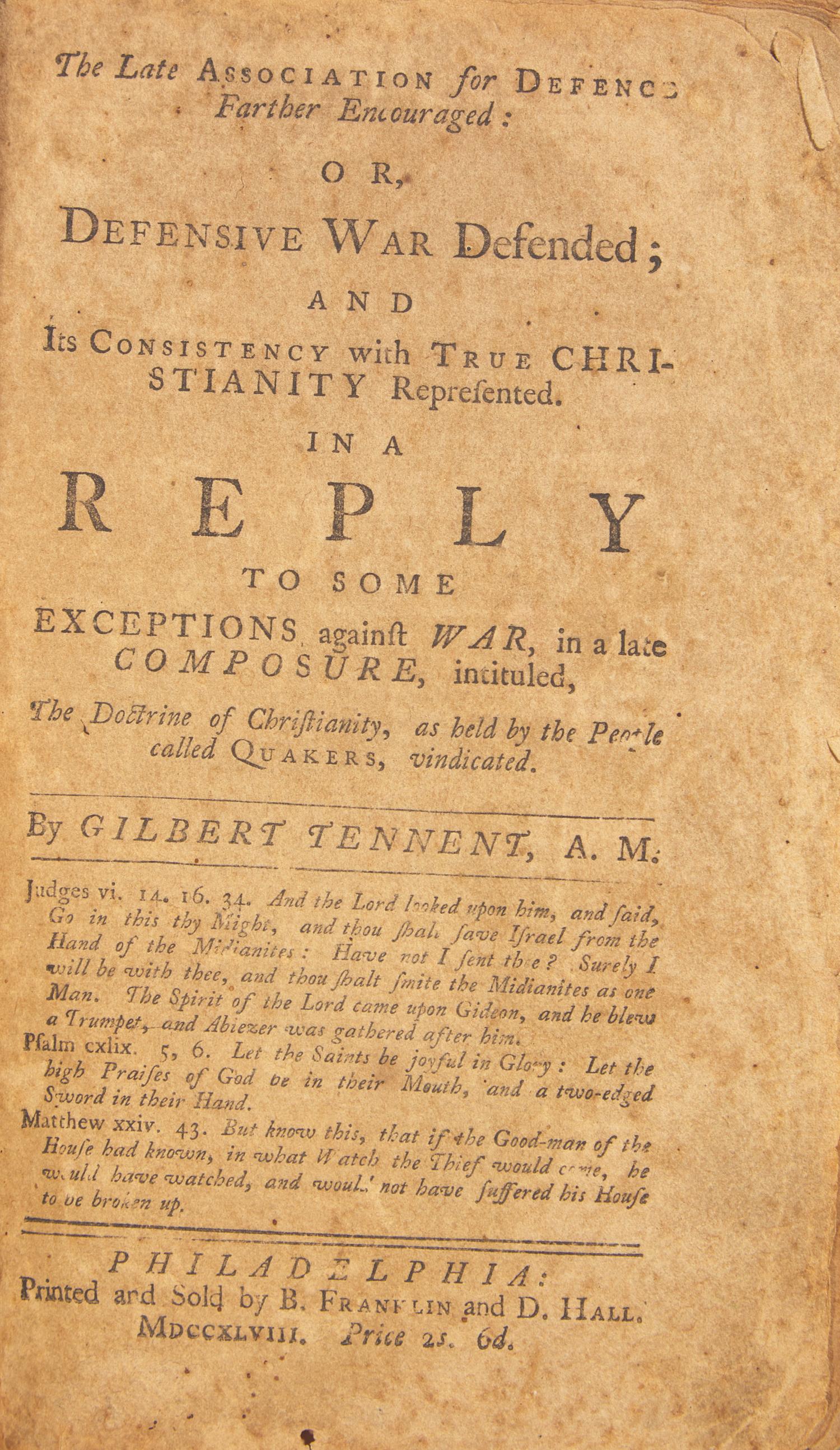 [Americana] [Franklin, Benjamin] Tennent, Gilbert. The Late Association for Defence Farther Encouraged: Or, Defensive War Defended; and Its Consistency with True Christianity Represented. In a Reply to Some Exceptions against War, in a late Composure, intituled, The Doctrine of Christianity, as held by the People called Quakers, vindicated