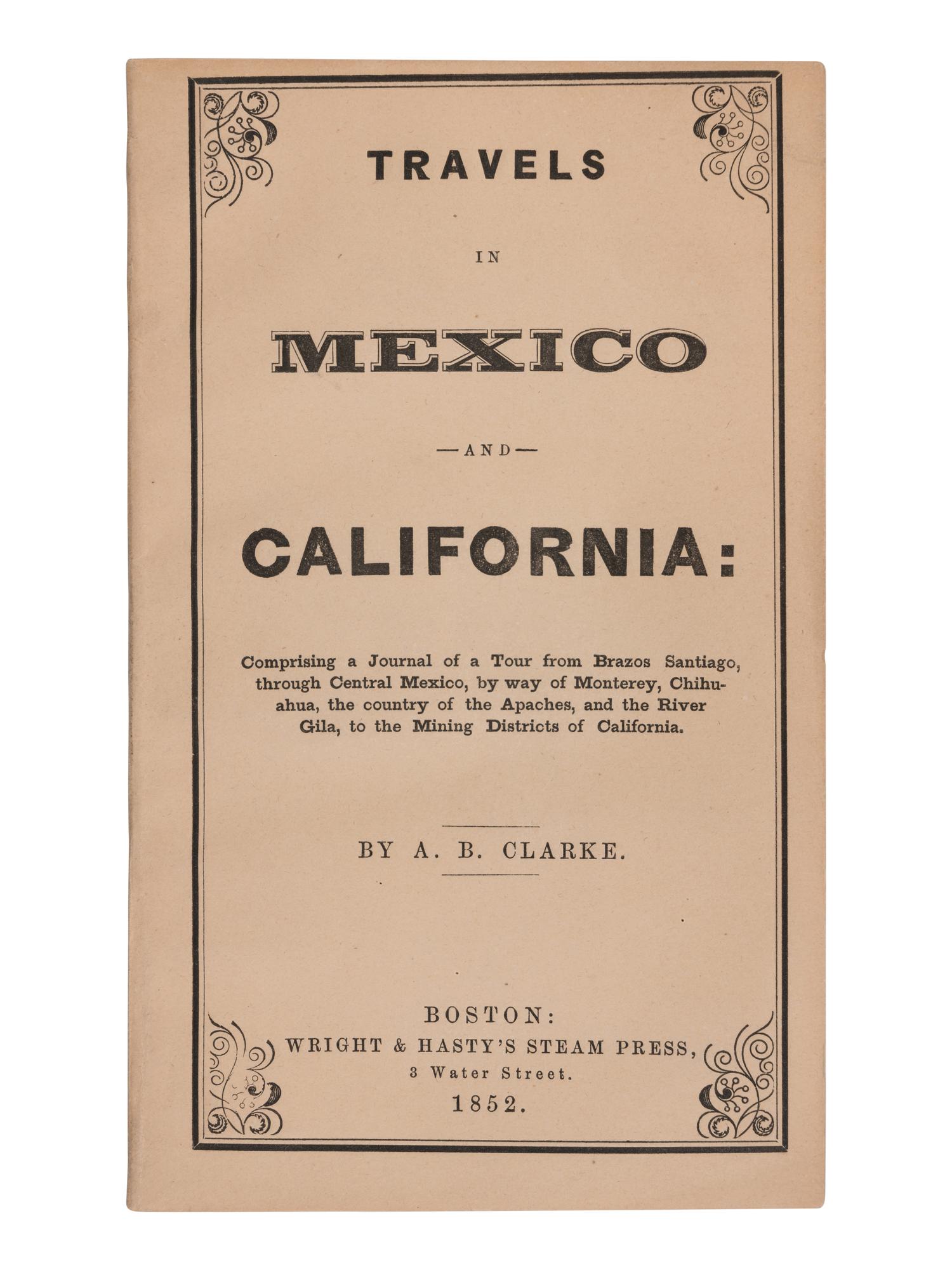 CLARKE, Asa B. (1817-1882). Travels in Mexico and California: Comprising a Journal of a Tour from Brazos Santiago, through Central Mexico, by way of Monterey, Chihuahua, the country of the Apaches, and the River Gila, to the Mining Districts of California . Boston: Wright & Hasty's Steam Press, 1852.