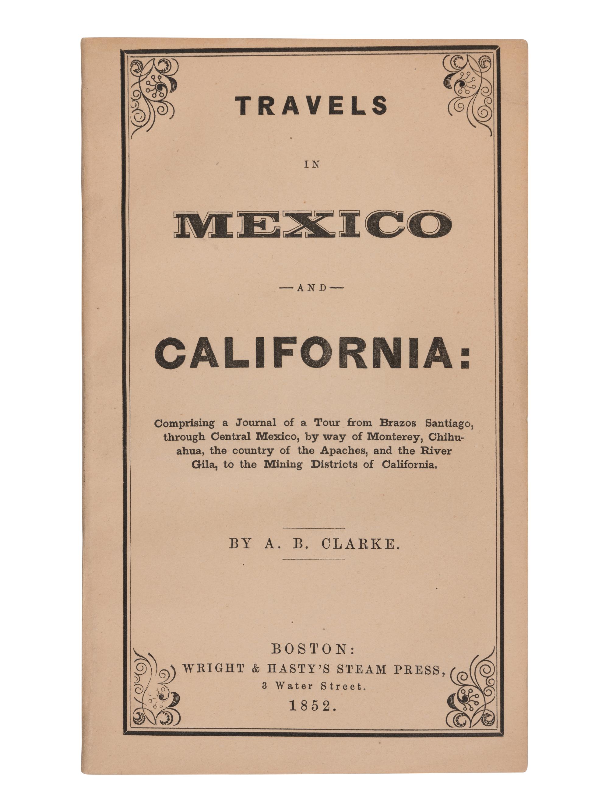 CLARKE, Asa B. (1817-1882). Travels in Mexico and California: Comprising a Journal of a Tour from Brazos Santiago, through Central Mexico, by way of Monterey, Chihuahua, the country of the Apaches, and the River Gila, to the Mining Districts of California . Boston: Wright & Hasty's Steam Press, 1852.
